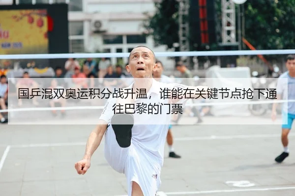 国乒混双奥运积分战升温，谁能在关键节点抢下通往巴黎的门票