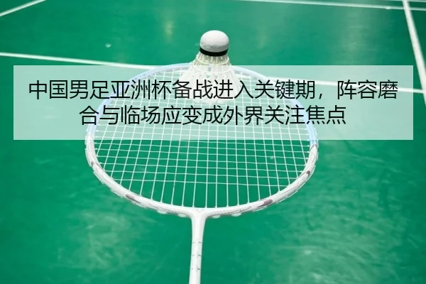 中国男足亚洲杯备战进入关键期，阵容磨合与临场应变成外界关注焦点 - kaiyun